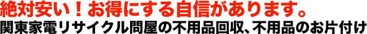 絶対安い！お得にする自信があります。関東家電リサイクル問屋の不用品回収、不用品のお片付け