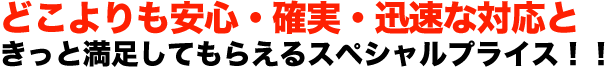 どこよりも安心・確実・迅速な対応ときっと満足してもらえるスペシャルプライス！！