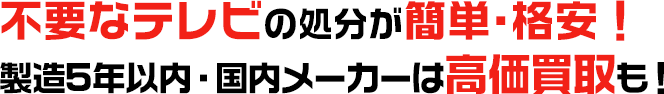 不要なテレビの処分が簡単・格安！ 製造5年以内・国内メーカーは高価買取も！